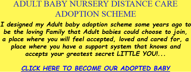ADULT BABY NURSERY DISTANCE CARE ADOPTION SCHEME I designed my Adult baby adoption scheme some years ago to be the loving Family that Adult babies could choose to join, a place where you will feel accepted, loved and cared for, a place where you have a support system that knows and accepts your greatest secret LITTLE YOU!... CLICK HERE TO BECOME OUR ADOPTED BABY